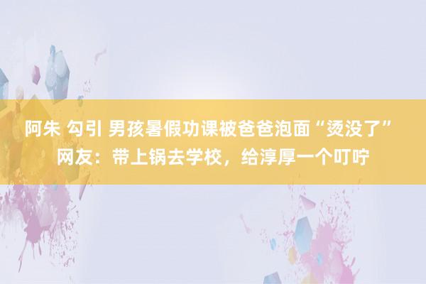 阿朱 勾引 男孩暑假功课被爸爸泡面“烫没了” 网友：带上锅去学校，给淳厚一个叮咛