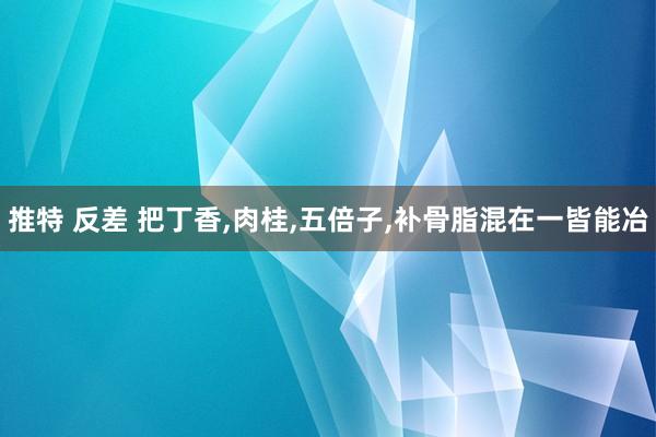 推特 反差 把丁香,肉桂,五倍子,补骨脂混在一皆能冶