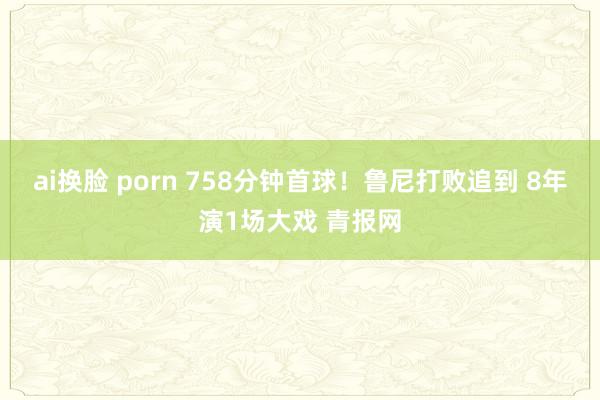 ai换脸 porn 758分钟首球！鲁尼打败追到 8年演1场大戏 青报网