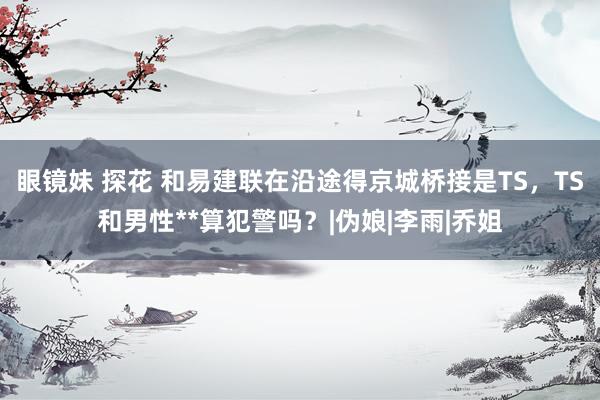 眼镜妹 探花 和易建联在沿途得京城桥接是TS，TS和男性**算犯警吗？|伪娘|李雨|乔姐