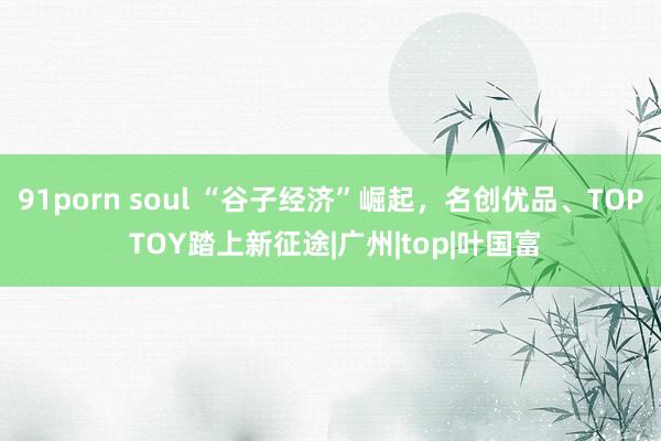 91porn soul “谷子经济”崛起，名创优品、TOP TOY踏上新征途|广州|top|叶国富