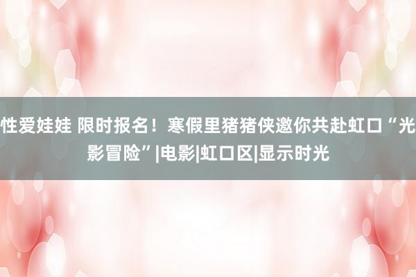 性爱娃娃 限时报名！寒假里猪猪侠邀你共赴虹口“光影冒险”|电影|虹口区|显示时光