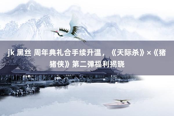 jk 黑丝 周年典礼合手续升温，《天际杀》×《猪猪侠》第二弹福利揭晓