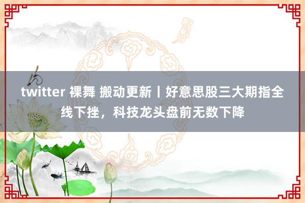 twitter 裸舞 搬动更新丨好意思股三大期指全线下挫，科技龙头盘前无数下降