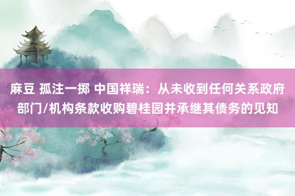麻豆 孤注一掷 中国祥瑞：从未收到任何关系政府部门/机构条款收购碧桂园并承继其债务的见知