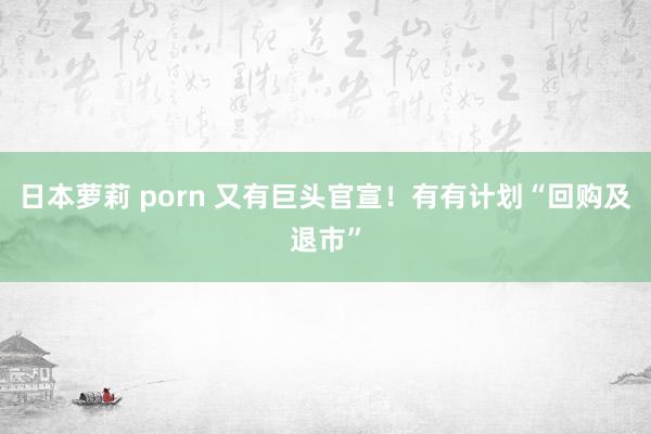 日本萝莉 porn 又有巨头官宣！有有计划“回购及退市”