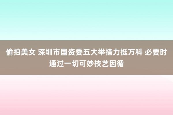 偷拍美女 深圳市国资委五大举措力挺万科 必要时通过一切可妙技艺因循