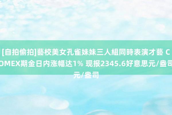 [自拍偷拍]藝校美女孔雀妹妹三人組同時表演才藝 COMEX期金日内涨幅达1% 现报2345.6好意思元/盎司