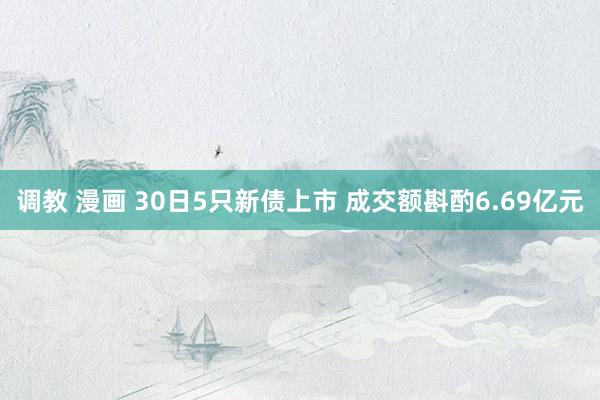 调教 漫画 30日5只新债上市 成交额斟酌6.69亿元
