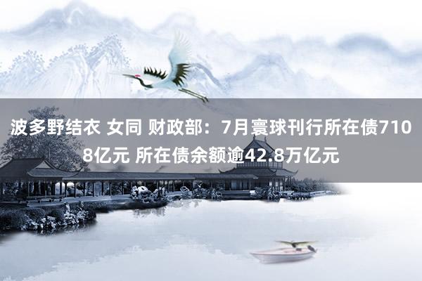 波多野结衣 女同 财政部：7月寰球刊行所在债7108亿元 所在债余额逾42.8万亿元