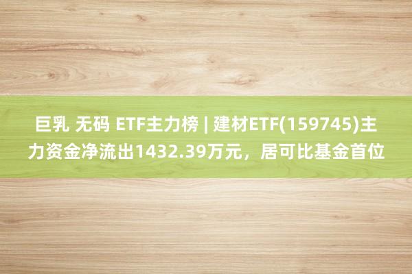 巨乳 无码 ETF主力榜 | 建材ETF(159745)主力资金净流出1432.39万元，居可比基金首位
