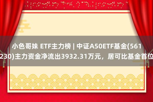 小色哥妹 ETF主力榜 | 中证A50ETF基金(561230)主力资金净流出3932.31万元，居可比基金首位