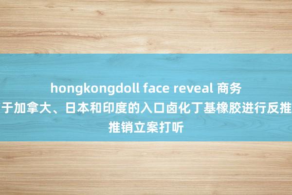 hongkongdoll face reveal 商务部：对原产于加拿大、日本和印度的入口卤化丁基橡胶进行反推销立案打听