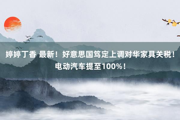 婷婷丁香 最新！好意思国笃定上调对华家具关税！电动汽车提至100%！