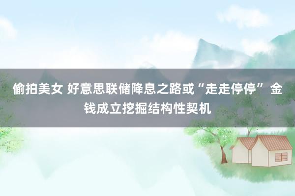 偷拍美女 好意思联储降息之路或“走走停停” 金钱成立挖掘结构性契机