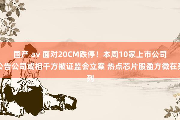 国产 av 面对20CM跌停！本周10家上市公司公告公司或相干方被证监会立案 热点芯片股盈方微在列