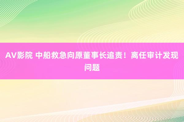 AV影院 中船救急向原董事长追责！离任审计发现问题