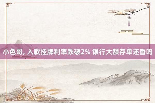 小色哥， 入款挂牌利率跌破2% 银行大额存单还香吗