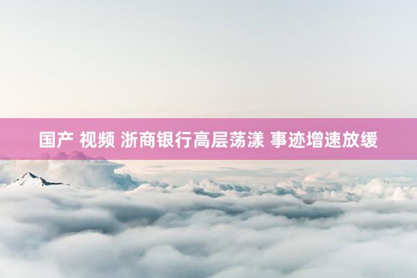 国产 视频 浙商银行高层荡漾 事迹增速放缓