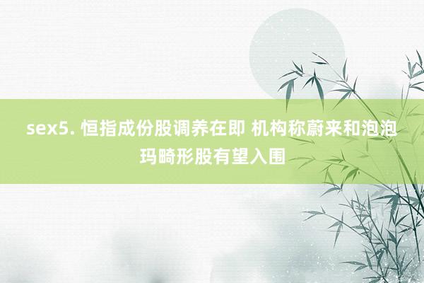 sex5. 恒指成份股调养在即 机构称蔚来和泡泡玛畸形股有望入围