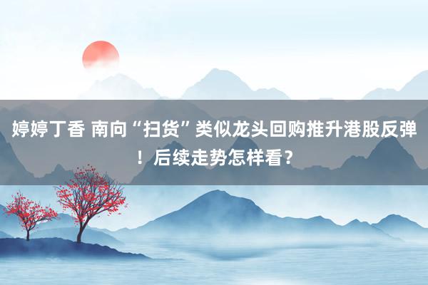 婷婷丁香 南向“扫货”类似龙头回购推升港股反弹！后续走势怎样看？