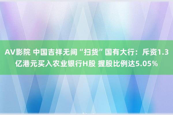 AV影院 中国吉祥无间“扫货”国有大行：斥资1.3亿港元买入农业银行H股 握股比例达5.05%