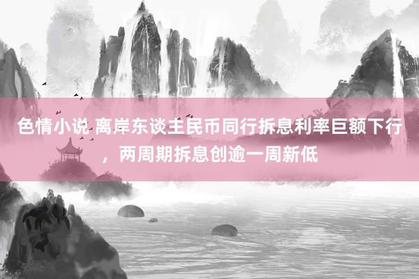 色情小说 离岸东谈主民币同行拆息利率巨额下行，两周期拆息创逾一周新低