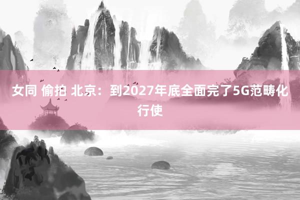 女同 偷拍 北京：到2027年底全面完了5G范畴化行使