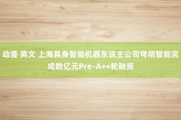 动漫 英文 上海具身智能机器东谈主公司穹彻智能完成数亿元Pre-A++轮融资