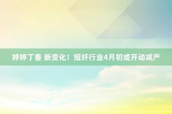 婷婷丁香 新变化！短纤行业4月初或开动减产