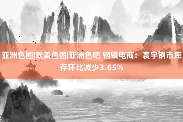 亚洲色图|欧美色图|亚洲色吧 钢银电商：寰宇钢市库存环比减少3.65%