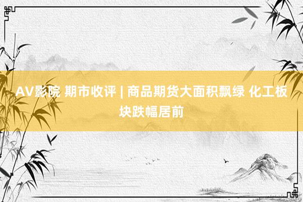 AV影院 期市收评 | 商品期货大面积飘绿 化工板块跌幅居前