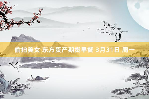 偷拍美女 东方资产期货早餐 3月31日 周一